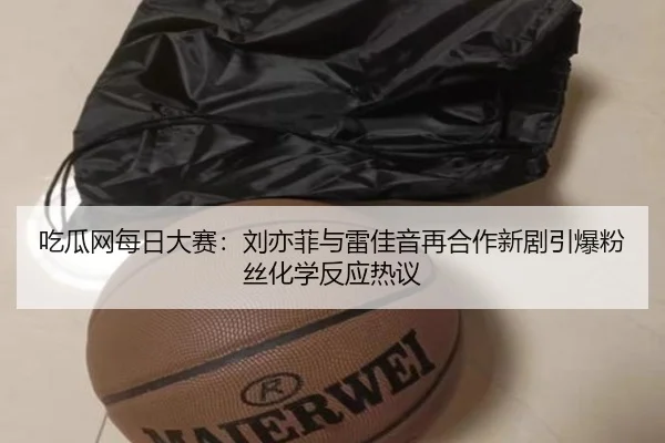 吃瓜网每日大赛：刘亦菲与雷佳音再合作新剧引爆粉丝化学反应热议