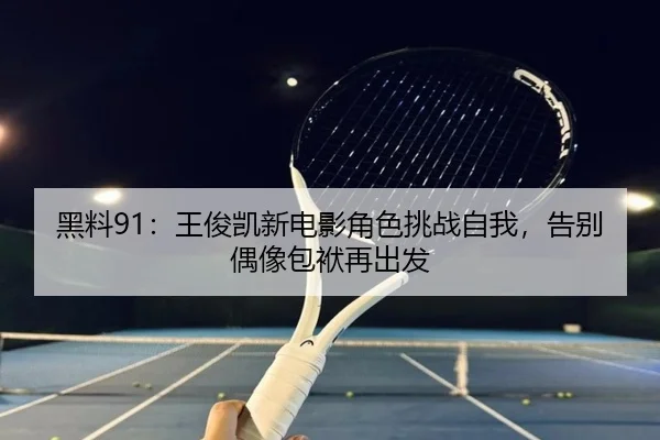 黑料91：王俊凯新电影角色挑战自我，告别偶像包袱再出发